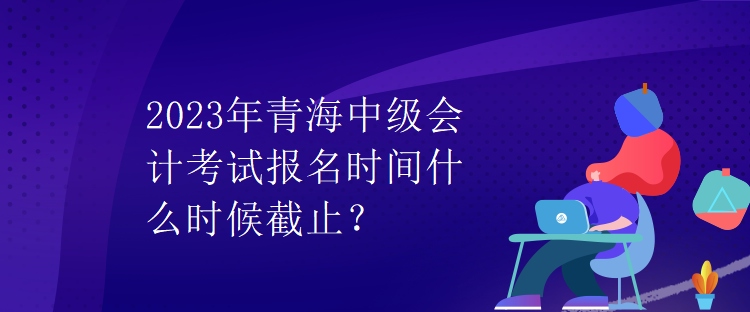 2023年青海中級會計(jì)考試報名時間什么時候截止？