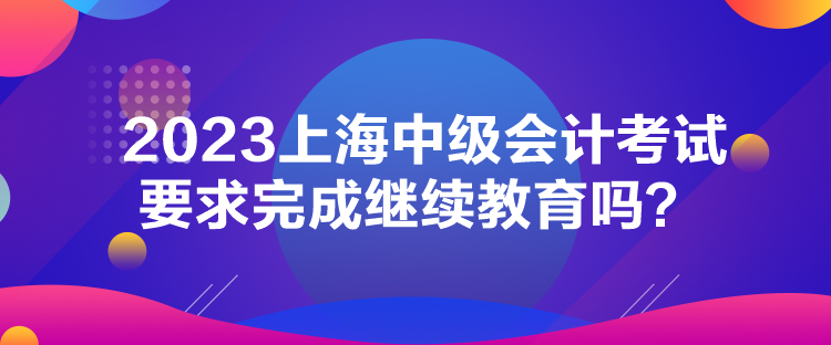 2023上海中級(jí)會(huì)計(jì)考試要求完成繼續(xù)教育嗎？