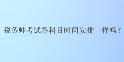 稅務(wù)師考試各科目時(shí)間安排一樣嗎？