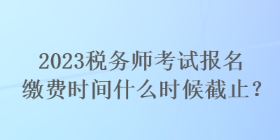 2023稅務師考試報名繳費時間什么時候截止？