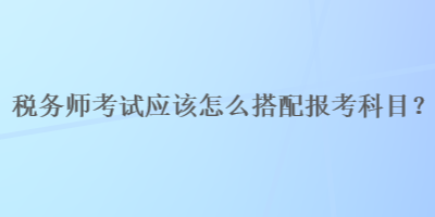 稅務(wù)師考試應(yīng)該怎么搭配報考科目？