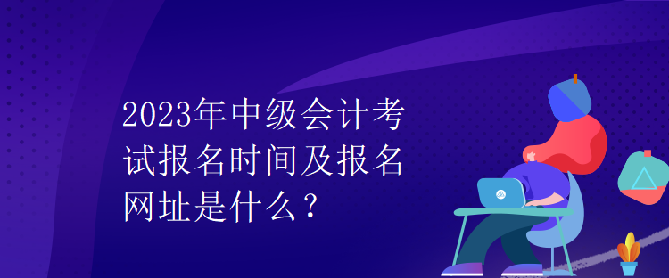 2023年中級(jí)會(huì)計(jì)考試報(bào)名時(shí)間及報(bào)名網(wǎng)址是什么？