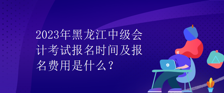 2023年黑龍江中級會計考試報名時間及報名費用是什么？