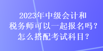 2023年中級(jí)會(huì)計(jì)和稅務(wù)師可以一起報(bào)名嗎？怎么搭配考試科目？