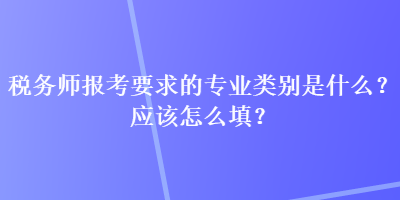 稅務(wù)師報(bào)考要求的專業(yè)類別是什么？應(yīng)該怎么填？