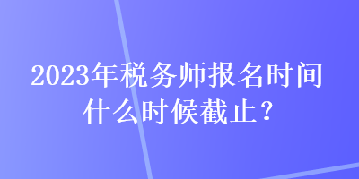 2023年稅務(wù)師報名時間什么時候截止？