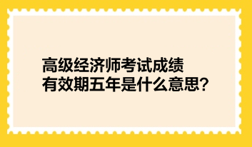 高級經(jīng)濟(jì)師考試成績有效期五年是什么意思？