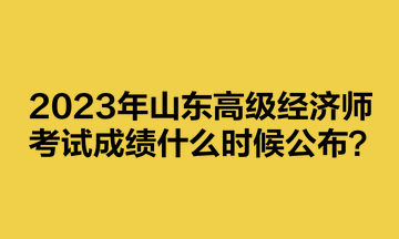 2023年山東高級(jí)經(jīng)濟(jì)師考試成績(jī)什么時(shí)候公布？