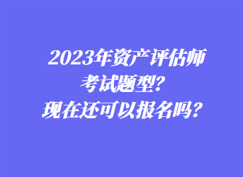 2023年資產評估師考試題型？現在還可以報名嗎？