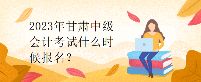 2023年甘肅中級(jí)會(huì)計(jì)考試什么時(shí)候報(bào)名？