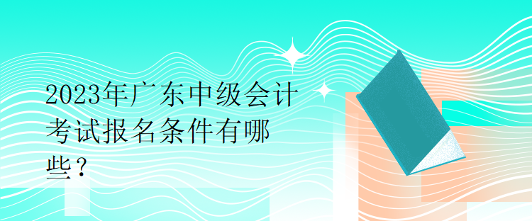 2023年廣東中級(jí)會(huì)計(jì)考試報(bào)名條件有哪些？