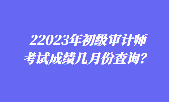 2023年初級(jí)審計(jì)師考試成績(jī)幾月份查詢？