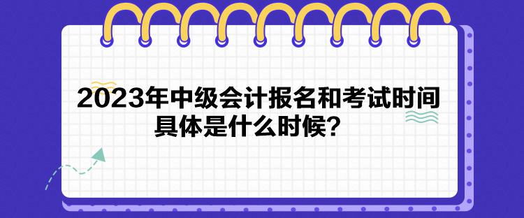 2023年中級會計報名和考試時間具體是什么時候？