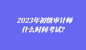 2023年初級(jí)審計(jì)師什么時(shí)間考試？