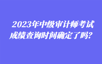 2023年中級(jí)審計(jì)師考試成績查詢時(shí)間確定了嗎？