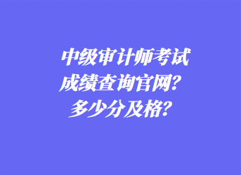 中級審計師考試成績查詢官網(wǎng)？多少分及格？