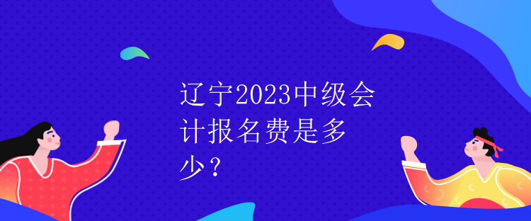 遼寧2023中級會計報名費是多少？