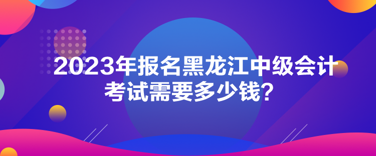 2023年報名黑龍江中級會計考試需要多少錢？