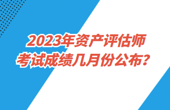 2023年資產(chǎn)評(píng)估師考試成績幾月份公布？