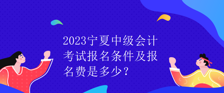 2023寧夏中級會計(jì)考試報(bào)名條件及報(bào)名費(fèi)是多少？