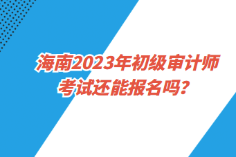 海南2023年初級審計師考試還能報名嗎？