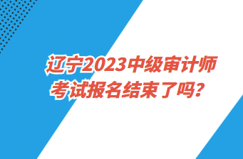 遼寧2023中級(jí)審計(jì)師考試報(bào)名截止了嗎？