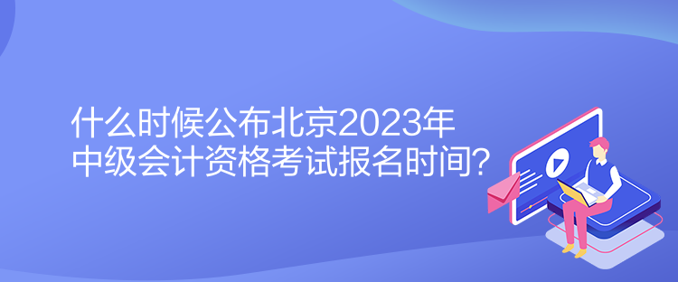 什么時候公布北京2023年中級會計資格考試報名時間？