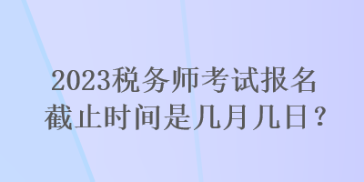 2023稅務師考試報名截止時間是幾月幾日？