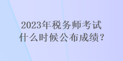 2023年稅務師考試什么時候公布成績？