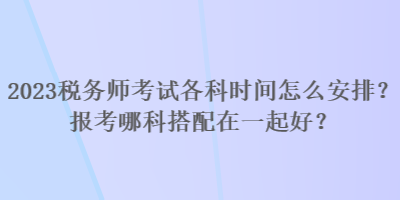 2023稅務(wù)師考試各科時間怎么安排？報考哪科搭配在一起好？