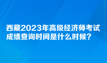 西藏2023年高級經(jīng)濟(jì)師考試成績查詢時(shí)間是什么時(shí)候？