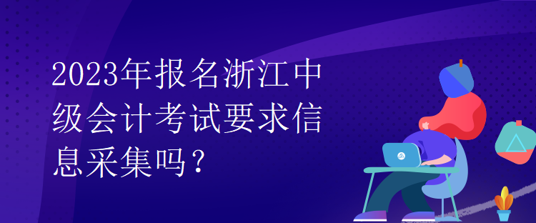 2023年報名浙江中級會計考試要求信息采集嗎？