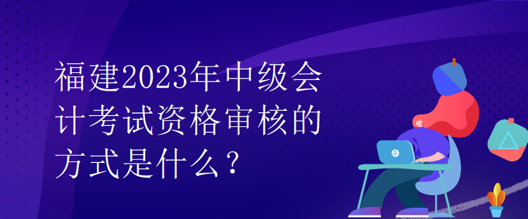 福建2023年中級(jí)會(huì)計(jì)考試資格審核的方式是什么？