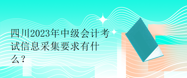 四川2023年中級(jí)會(huì)計(jì)考試信息采集要求有什么？