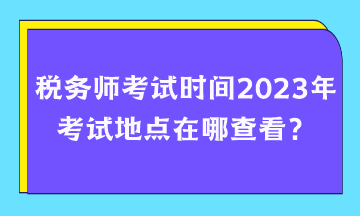 稅務(wù)師考試時(shí)間2023年考試地點(diǎn)在哪查看