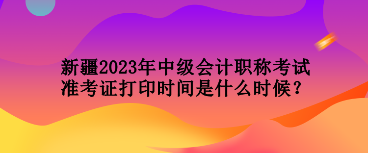 新疆2023年中級(jí)會(huì)計(jì)職稱考試準(zhǔn)考證打印時(shí)間是什么時(shí)候？