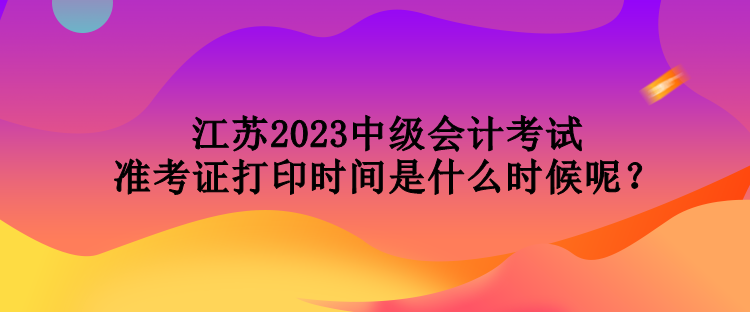 江蘇2023中級會計考試準考證打印時間是什么時候呢？