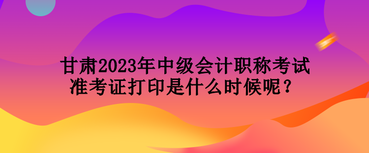 甘肅2023年中級(jí)會(huì)計(jì)職稱(chēng)考試準(zhǔn)考證打印是什么時(shí)候呢？