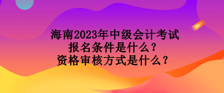 海南2023年中級(jí)會(huì)計(jì)考試報(bào)名條件是什么？資格審核方式是什么？