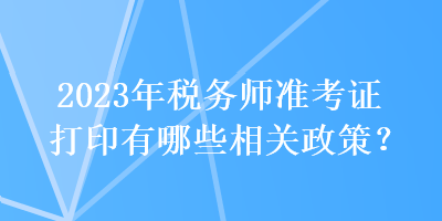 2023年稅務(wù)師準(zhǔn)考證打印有哪些相關(guān)政策？