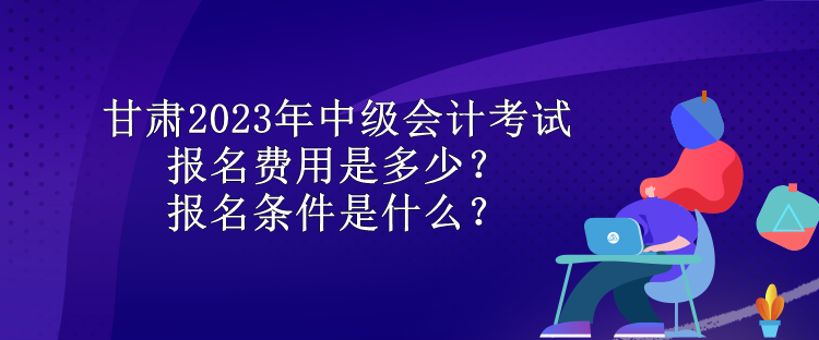 甘肅2023年中級會計考試報名費用是多少？報名條件是什么？