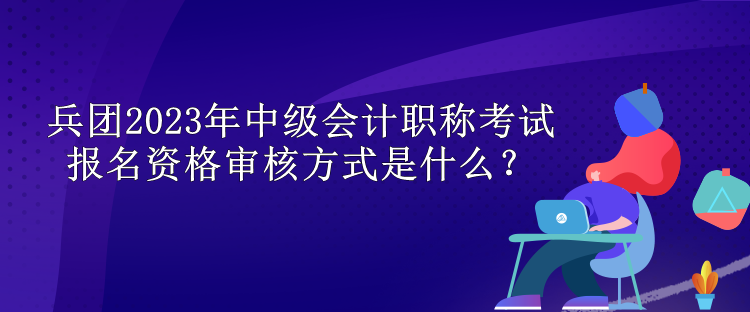 兵團(tuán)2023年中級會(huì)計(jì)職稱考試報(bào)名資格審核方式是什么？