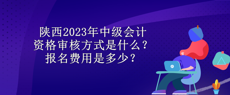 陜西2023年中級會計資格審核方式是什么？報名費(fèi)用是多少？