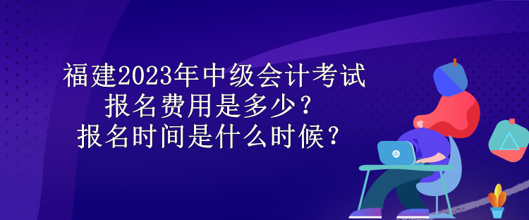 福建2023年中級會計(jì)考試報(bào)名費(fèi)用是多少？報(bào)名時(shí)間是什么時(shí)候？