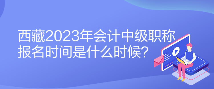 西藏2023年會計中級職稱報名時間是什么時候？