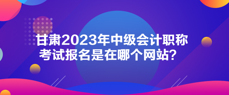 甘肅2023年中級會計職稱考試報名是在哪個網(wǎng)站？