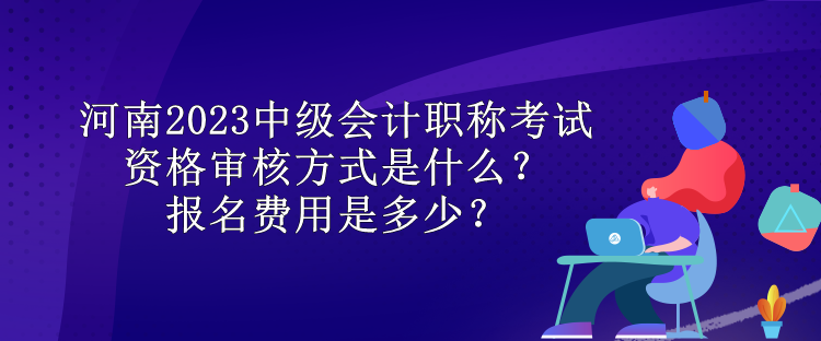 河南2023中級(jí)會(huì)計(jì)職稱考試資格審核方式是什么？報(bào)名費(fèi)用是多少？