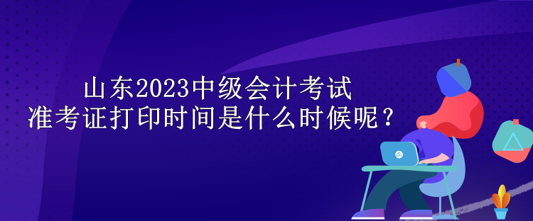 山東2023中級(jí)會(huì)計(jì)考試準(zhǔn)考證打印時(shí)間是什么時(shí)候呢？