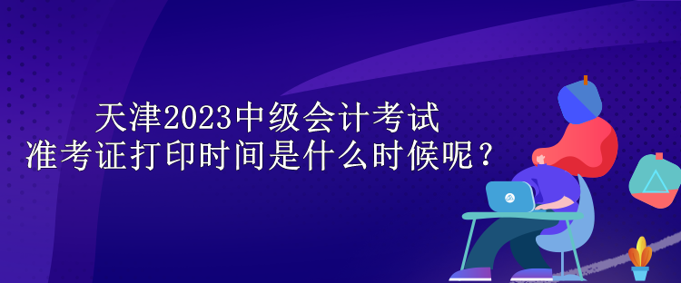 天津2023中級(jí)會(huì)計(jì)考試準(zhǔn)考證打印時(shí)間是什么時(shí)候呢？