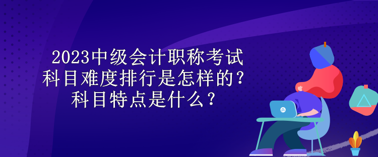 2023中級會計職稱考試科目難度排行是怎樣的？科目特點(diǎn)是什么？